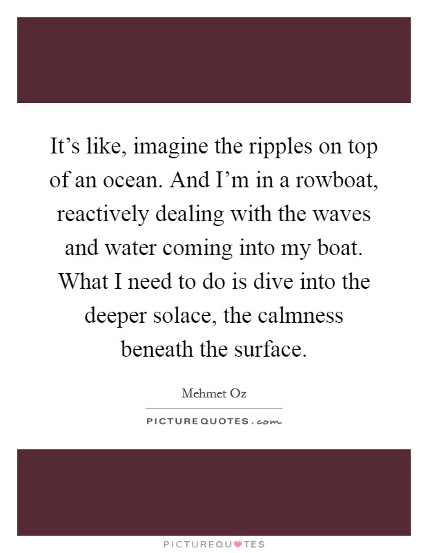 It's like, imagine the ripples on top of an ocean. And I'm in a rowboat, reactively dealing with the waves and water coming into my boat. What I need to do is dive into the deeper solace, the calmness beneath the surface. Picture Quote #1