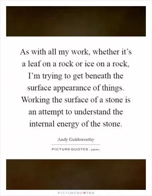 As with all my work, whether it’s a leaf on a rock or ice on a rock, I’m trying to get beneath the surface appearance of things. Working the surface of a stone is an attempt to understand the internal energy of the stone Picture Quote #1