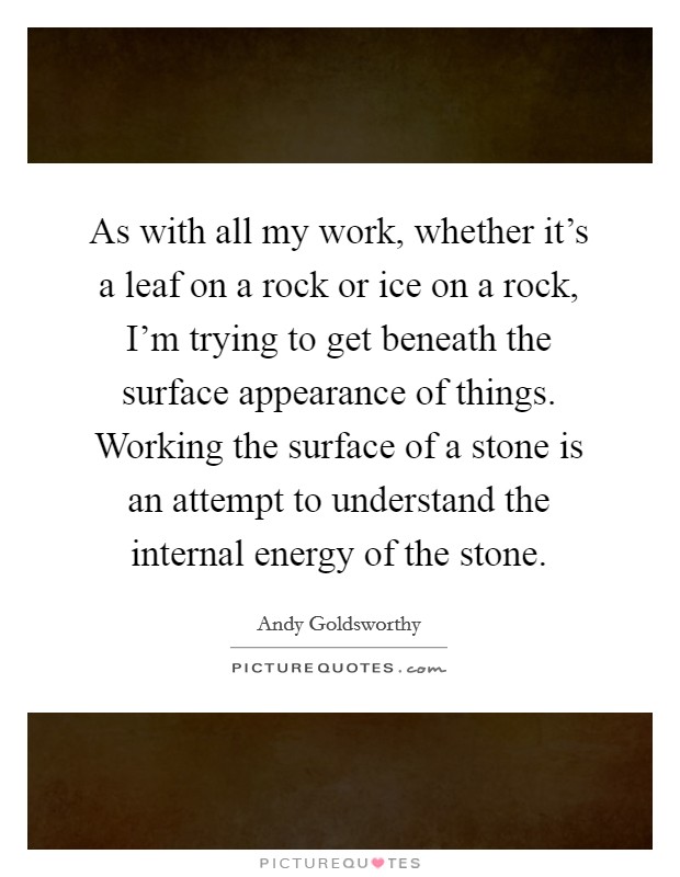 As with all my work, whether it's a leaf on a rock or ice on a rock, I'm trying to get beneath the surface appearance of things. Working the surface of a stone is an attempt to understand the internal energy of the stone. Picture Quote #1