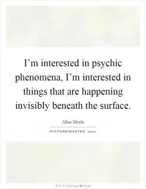 I’m interested in psychic phenomena, I’m interested in things that are happening invisibly beneath the surface Picture Quote #1