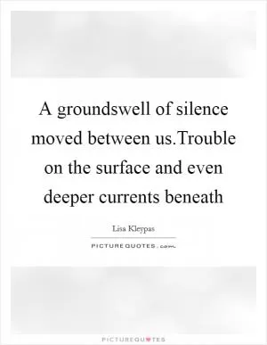 A groundswell of silence moved between us.Trouble on the surface and even deeper currents beneath Picture Quote #1