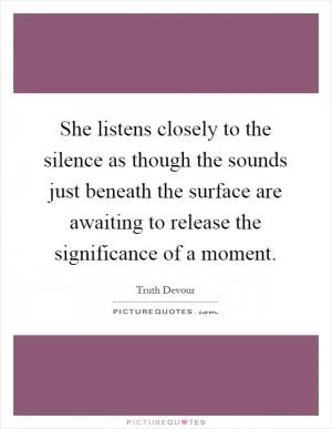 She listens closely to the silence as though the sounds just beneath the surface are awaiting to release the significance of a moment Picture Quote #1