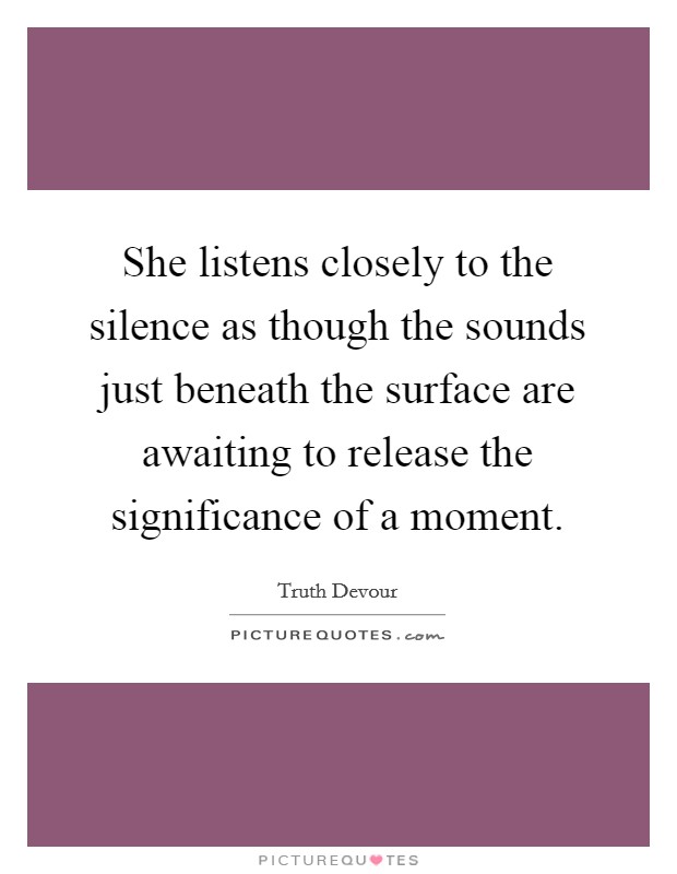 She listens closely to the silence as though the sounds just beneath the surface are awaiting to release the significance of a moment. Picture Quote #1
