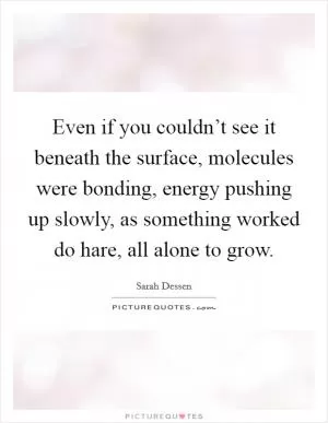 Even if you couldn’t see it beneath the surface, molecules were bonding, energy pushing up slowly, as something worked do hare, all alone to grow Picture Quote #1
