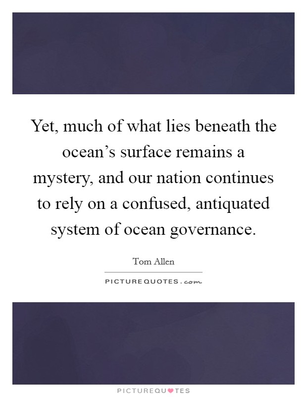 Yet, much of what lies beneath the ocean's surface remains a mystery, and our nation continues to rely on a confused, antiquated system of ocean governance. Picture Quote #1