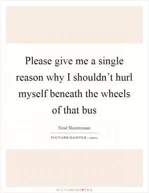 Please give me a single reason why I shouldn’t hurl myself beneath the wheels of that bus Picture Quote #1