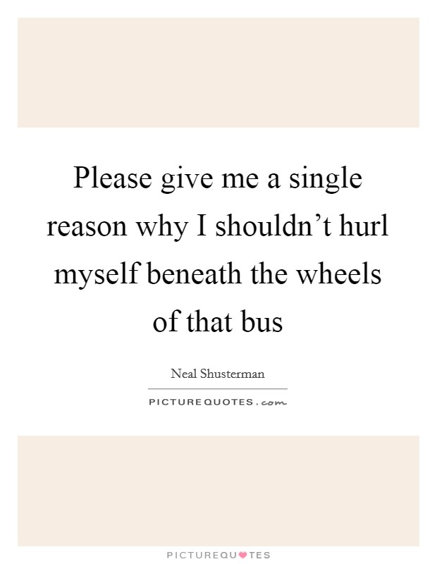 Please give me a single reason why I shouldn't hurl myself beneath the wheels of that bus Picture Quote #1