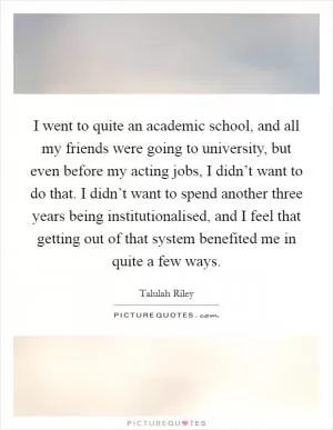 I went to quite an academic school, and all my friends were going to university, but even before my acting jobs, I didn’t want to do that. I didn’t want to spend another three years being institutionalised, and I feel that getting out of that system benefited me in quite a few ways Picture Quote #1