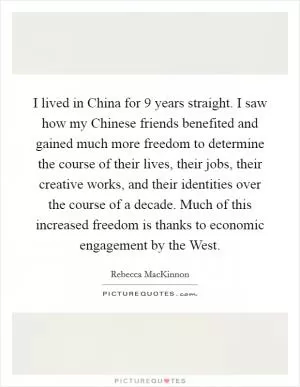 I lived in China for 9 years straight. I saw how my Chinese friends benefited and gained much more freedom to determine the course of their lives, their jobs, their creative works, and their identities over the course of a decade. Much of this increased freedom is thanks to economic engagement by the West Picture Quote #1