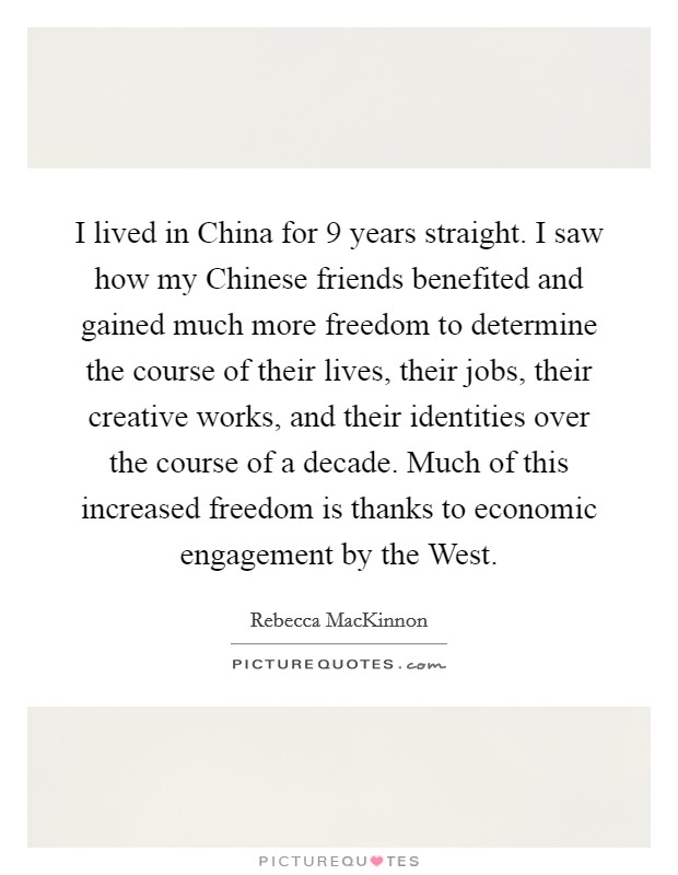 I lived in China for 9 years straight. I saw how my Chinese friends benefited and gained much more freedom to determine the course of their lives, their jobs, their creative works, and their identities over the course of a decade. Much of this increased freedom is thanks to economic engagement by the West. Picture Quote #1