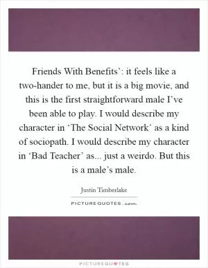 Friends With Benefits’: it feels like a two-hander to me, but it is a big movie, and this is the first straightforward male I’ve been able to play. I would describe my character in ‘The Social Network’ as a kind of sociopath. I would describe my character in ‘Bad Teacher’ as... just a weirdo. But this is a male’s male Picture Quote #1