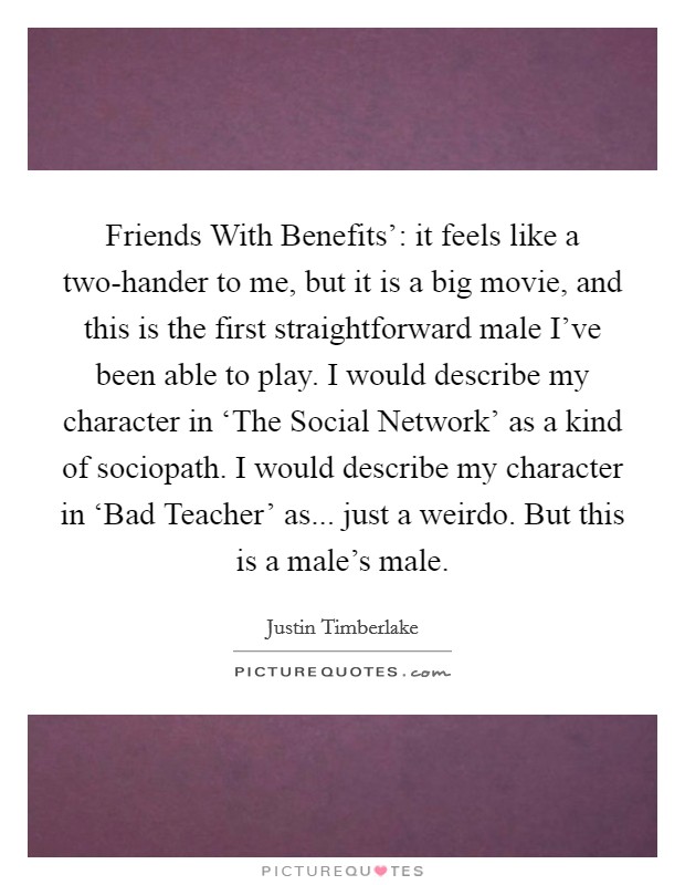 Friends With Benefits': it feels like a two-hander to me, but it is a big movie, and this is the first straightforward male I've been able to play. I would describe my character in ‘The Social Network' as a kind of sociopath. I would describe my character in ‘Bad Teacher' as... just a weirdo. But this is a male's male. Picture Quote #1