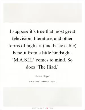 I suppose it’s true that most great television, literature, and other forms of high art (and basic cable) benefit from a little hindsight. ‘M.A.S.H.’ comes to mind. So does ‘The Iliad.’ Picture Quote #1