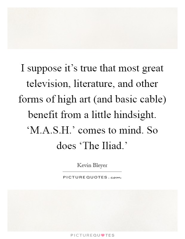 I suppose it's true that most great television, literature, and other forms of high art (and basic cable) benefit from a little hindsight. ‘M.A.S.H.' comes to mind. So does ‘The Iliad.' Picture Quote #1