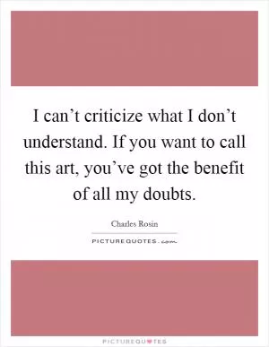I can’t criticize what I don’t understand. If you want to call this art, you’ve got the benefit of all my doubts Picture Quote #1