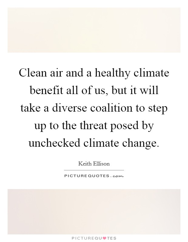 Clean air and a healthy climate benefit all of us, but it will take a diverse coalition to step up to the threat posed by unchecked climate change. Picture Quote #1