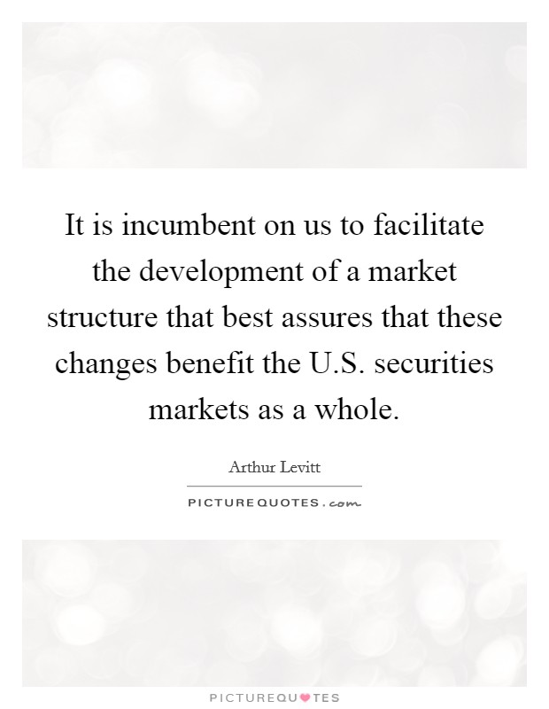 It is incumbent on us to facilitate the development of a market structure that best assures that these changes benefit the U.S. securities markets as a whole. Picture Quote #1