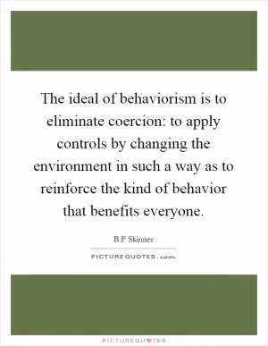 The ideal of behaviorism is to eliminate coercion: to apply controls by changing the environment in such a way as to reinforce the kind of behavior that benefits everyone Picture Quote #1