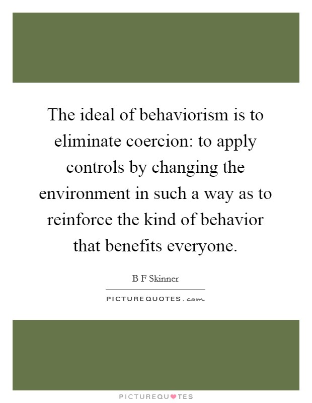 The ideal of behaviorism is to eliminate coercion: to apply controls by changing the environment in such a way as to reinforce the kind of behavior that benefits everyone. Picture Quote #1