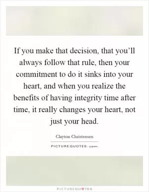 If you make that decision, that you’ll always follow that rule, then your commitment to do it sinks into your heart, and when you realize the benefits of having integrity time after time, it really changes your heart, not just your head Picture Quote #1