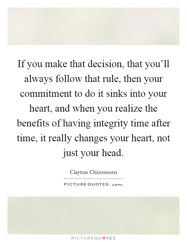If you make that decision, that you'll always follow that rule, then your commitment to do it sinks into your heart, and when you realize the benefits of having integrity time after time, it really changes your heart, not just your head. Picture Quote #1