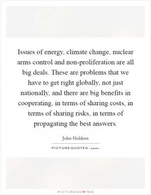 Issues of energy, climate change, nuclear arms control and non-proliferation are all big deals. These are problems that we have to get right globally, not just nationally, and there are big benefits in cooperating, in terms of sharing costs, in terms of sharing risks, in terms of propagating the best answers Picture Quote #1
