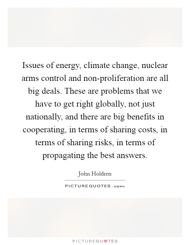 Issues of energy, climate change, nuclear arms control and non-proliferation are all big deals. These are problems that we have to get right globally, not just nationally, and there are big benefits in cooperating, in terms of sharing costs, in terms of sharing risks, in terms of propagating the best answers. Picture Quote #1