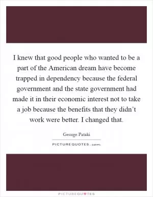 I knew that good people who wanted to be a part of the American dream have become trapped in dependency because the federal government and the state government had made it in their economic interest not to take a job because the benefits that they didn’t work were better. I changed that Picture Quote #1
