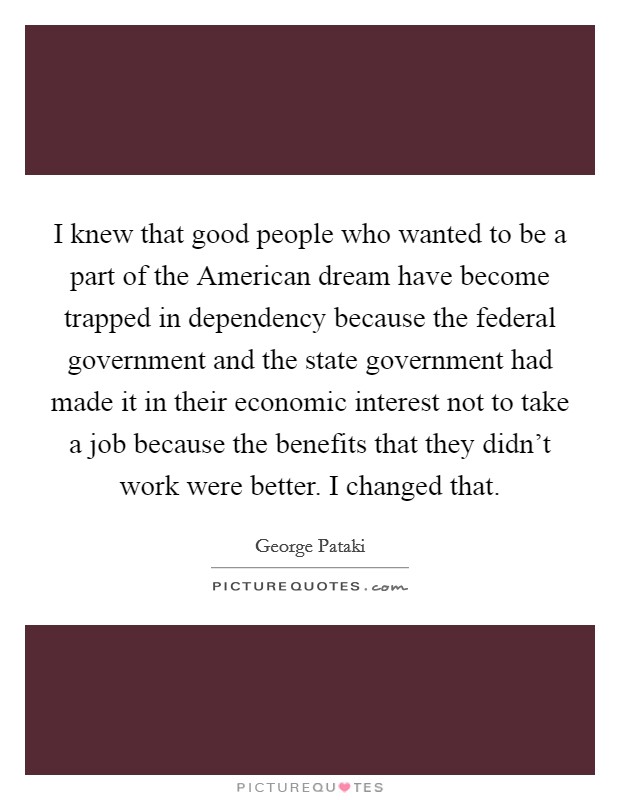 I knew that good people who wanted to be a part of the American dream have become trapped in dependency because the federal government and the state government had made it in their economic interest not to take a job because the benefits that they didn't work were better. I changed that. Picture Quote #1
