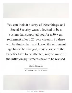 You can look at history of these things, and Social Security wasn’t devised to be a system that supported you for a 30-year retirement after a 25-year career... So there will be things that, you know, the retirement age has to be changed, maybe some of the benefits have to be affected, maybe some of the inflation adjustments have to be revised Picture Quote #1