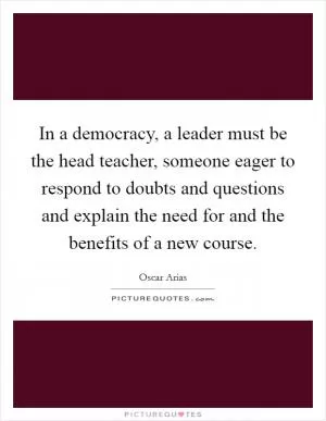 In a democracy, a leader must be the head teacher, someone eager to respond to doubts and questions and explain the need for and the benefits of a new course Picture Quote #1
