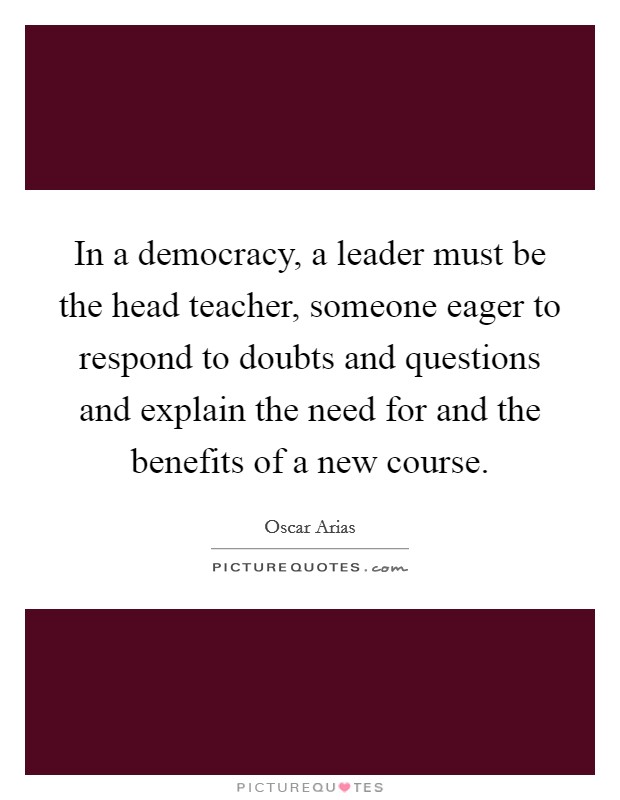 In a democracy, a leader must be the head teacher, someone eager to respond to doubts and questions and explain the need for and the benefits of a new course. Picture Quote #1