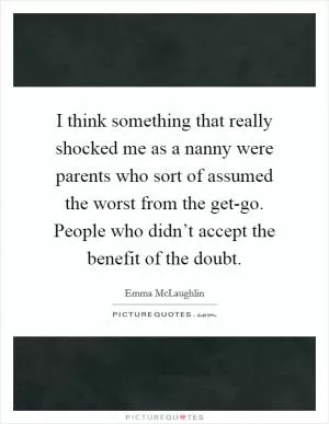 I think something that really shocked me as a nanny were parents who sort of assumed the worst from the get-go. People who didn’t accept the benefit of the doubt Picture Quote #1