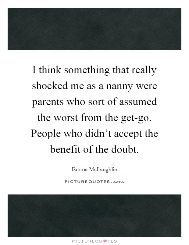 I think something that really shocked me as a nanny were parents who sort of assumed the worst from the get-go. People who didn't accept the benefit of the doubt. Picture Quote #1