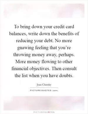 To bring down your credit card balances, write down the benefits of reducing your debt. No more gnawing feeling that you’re throwing money away, perhaps. More money flowing to other financial objectives. Then consult the list when you have doubts Picture Quote #1