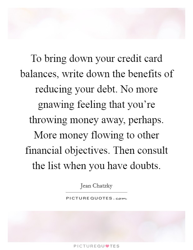 To bring down your credit card balances, write down the benefits of reducing your debt. No more gnawing feeling that you’re throwing money away, perhaps. More money flowing to other financial objectives. Then consult the list when you have doubts Picture Quote #1