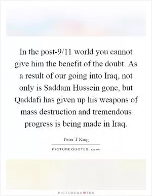 In the post-9/11 world you cannot give him the benefit of the doubt. As a result of our going into Iraq, not only is Saddam Hussein gone, but Qaddafi has given up his weapons of mass destruction and tremendous progress is being made in Iraq Picture Quote #1