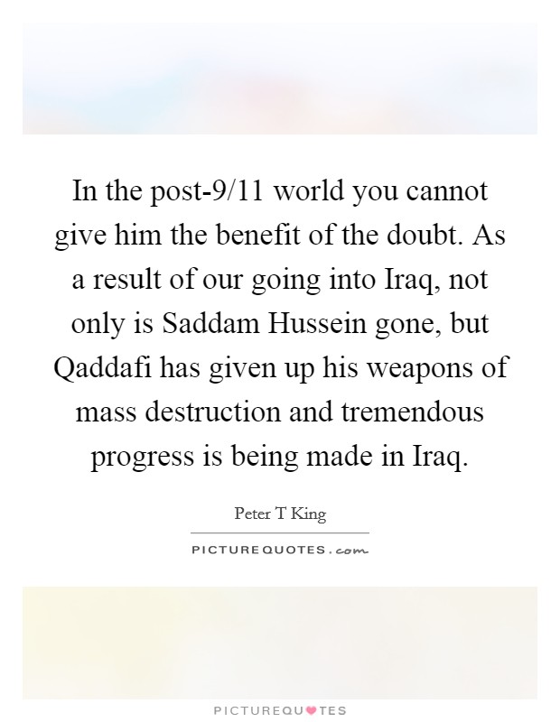 In the post-9/11 world you cannot give him the benefit of the doubt. As a result of our going into Iraq, not only is Saddam Hussein gone, but Qaddafi has given up his weapons of mass destruction and tremendous progress is being made in Iraq. Picture Quote #1