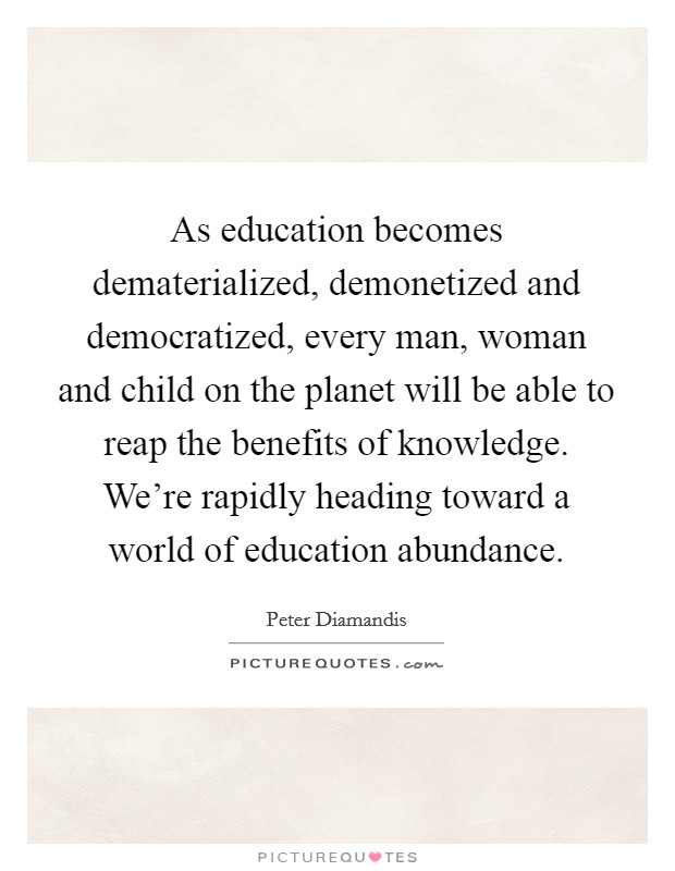As education becomes dematerialized, demonetized and democratized, every man, woman and child on the planet will be able to reap the benefits of knowledge. We're rapidly heading toward a world of education abundance. Picture Quote #1