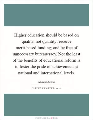 Higher education should be based on quality, not quantity; receive merit-based funding; and be free of unnecessary bureaucracy. Not the least of the benefits of educational reform is to foster the pride of achievement at national and international levels Picture Quote #1