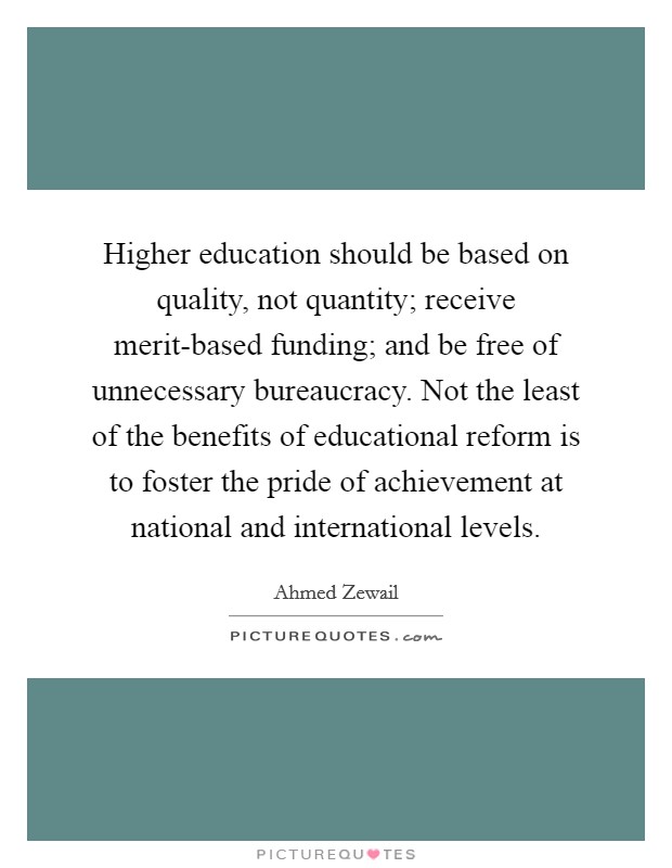 Higher education should be based on quality, not quantity; receive merit-based funding; and be free of unnecessary bureaucracy. Not the least of the benefits of educational reform is to foster the pride of achievement at national and international levels. Picture Quote #1