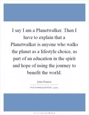 I say I am a Planetwalker. Then I have to explain that a Planetwalker is anyone who walks the planet as a lifestyle choice, as part of an education in the spirit and hope of using the journey to benefit the world Picture Quote #1
