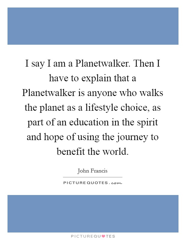 I say I am a Planetwalker. Then I have to explain that a Planetwalker is anyone who walks the planet as a lifestyle choice, as part of an education in the spirit and hope of using the journey to benefit the world. Picture Quote #1
