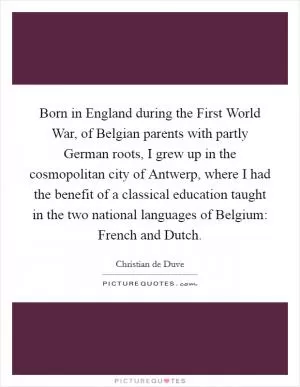 Born in England during the First World War, of Belgian parents with partly German roots, I grew up in the cosmopolitan city of Antwerp, where I had the benefit of a classical education taught in the two national languages of Belgium: French and Dutch Picture Quote #1