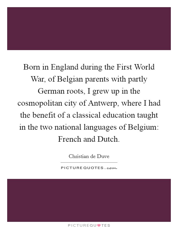 Born in England during the First World War, of Belgian parents with partly German roots, I grew up in the cosmopolitan city of Antwerp, where I had the benefit of a classical education taught in the two national languages of Belgium: French and Dutch. Picture Quote #1