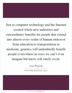 Just as computer technology and the Internet created whole new industries and extraordinary benefits for people that extend into almost every realm of human endeavor from education to transportation to medicine, genetics will undoubtedly benefit people everywhere in ways we can’t even imagine but know will surely occur Picture Quote #1