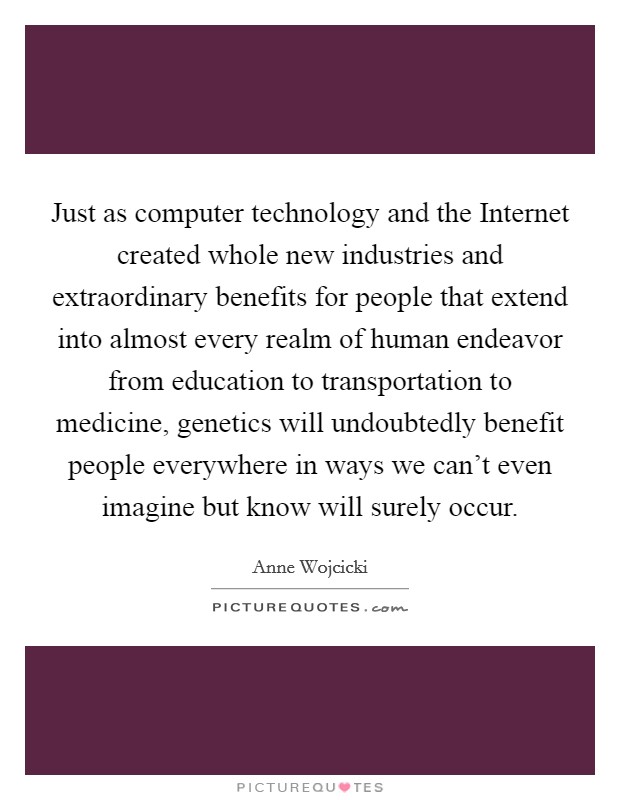 Just as computer technology and the Internet created whole new industries and extraordinary benefits for people that extend into almost every realm of human endeavor from education to transportation to medicine, genetics will undoubtedly benefit people everywhere in ways we can't even imagine but know will surely occur. Picture Quote #1