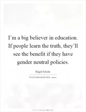 I’m a big believer in education. If people learn the truth, they’ll see the benefit if they have gender neutral policies Picture Quote #1