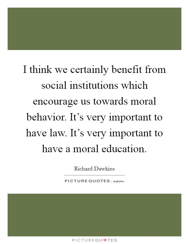 I think we certainly benefit from social institutions which encourage us towards moral behavior. It's very important to have law. It's very important to have a moral education. Picture Quote #1