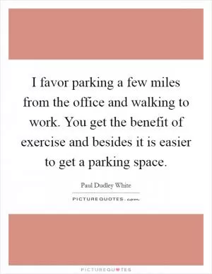 I favor parking a few miles from the office and walking to work. You get the benefit of exercise and besides it is easier to get a parking space Picture Quote #1